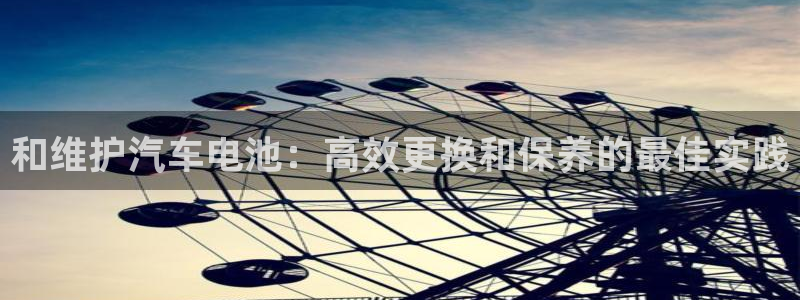 优发国际娱乐官网多少?：和维护汽车电池：高效更换和保养的最佳实践