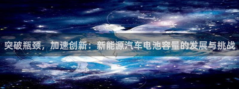 优发国际登录l8：突破瓶颈，加速创新：新能源汽车电池容量的发展与挑战