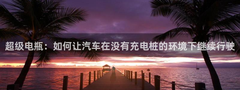 优发国际登录a：超级电瓶：如何让汽车在没有充电桩的环境下继续行驶